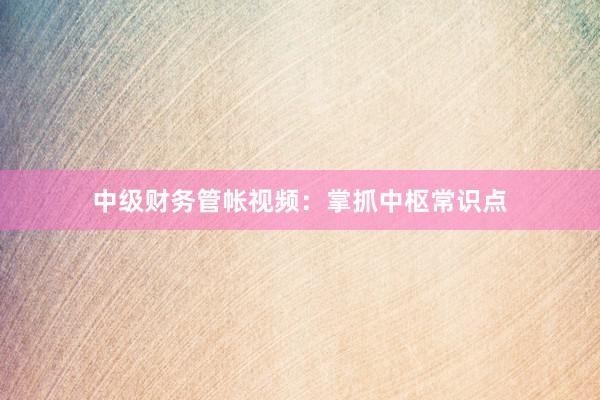 中级财务管帐视频：掌抓中枢常识点